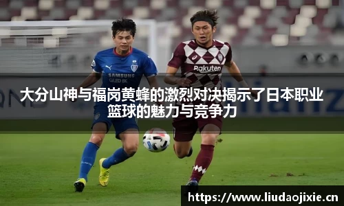 大分山神与福岗黄蜂的激烈对决揭示了日本职业篮球的魅力与竞争力