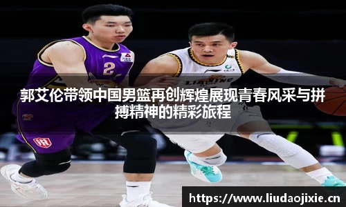 郭艾伦带领中国男篮再创辉煌展现青春风采与拼搏精神的精彩旅程