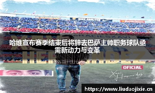 哈维宣布赛季结束后将辞去巴萨主帅职务球队亟需新动力与变革