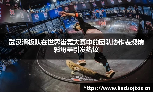 武汉滑板队在世界街舞大赛中的团队协作表现精彩纷呈引发热议